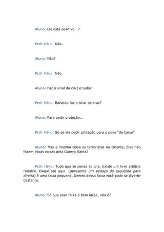 Aluno: Ele está positivo...?
Prof. Hélio: Não.
Aluno: Não?
Prof. Hélio: Não.
Aluno: Faz o sinal da cruz e tudo?
Prof. Hélio: Bandido faz o sinal da cruz?
Aluno: Para pedir proteção...
Prof. Hélio: Só se ele pedir proteção para o povo “de baixo”.
Aluno: Mas a mesma coisa os terroristas no Oriente. Eles não
fazem essas coisas pela Guerra Santa?
Prof. Hélio: Tudo que se pensa se cria. Existe um livre arbítrio
relativo. Daqui até aqui. (apresenta um pedaço da esquerda para
direita) É uma faixa pequena. Dentro dessa faixa você pode se divertir
bastante.
Aluno: Só que essa faixa é bem larga, não é?
 