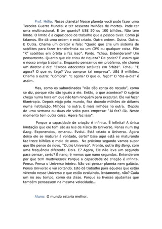 Prof. Hélio: Nesse planeta! Nesse planeta você pode fazer uma
Terceira Guerra Mundial e ter sessenta milhões de mortos. Pode ter
uma multinacional. E ter quanto? US$ 50 ou 100 bilhões. Não tem
limite. O limite é a capacidade de trabalho que a pessoa tiver. Como já
falamos. Ele dá uma ordem e está criado. Outra ordem. Outra. Outra.
E Outra. Chama um diretor e fala: “Quero que crie um sistema de
satélites para fazer transferência ou um GPS ou qualquer coisa. Põe
“X” satélites em órbita e faz isso”. Ponto. Tchau. Entenderam? Um
pensamento. Quanto que ele criou de riqueza? De poder? É assim que
o nosso amigo trabalha. Enquanto pensamos em problema, ele chama
um diretor e diz: “Coloca oitocentos satélites em órbita”. Tchau. “E
agora? O que eu faço? Vou comprar tal empresa”. US$ 8 milhões.
Chama o outro: “Compra”. “E agora? O que eu faço?” O “dia-a-dia” é
assim.
Mas, como os subordinados “não dão conta do recado”, como
se diz, porque não são iguais a ele. Então, o que acontece? O sujeito
chega numa hora em que não tem ninguém para executar. Ele vai fazer
filantropia. Depois viaja pelo mundo, fica doando milhões de dólares
numa instituição. Milhões na outra. E mais milhões na outra. Depois
de uma semana ou duas ele volta para empresa: “Já fez? Ok. Neste
momento tem outra coisa. Agora faz isso”.
Porque a capacidade de criação é infinita. É infinita! A única
limitação que ele tem são as leis de Física do Universo. Pensa num Big
Bang. Exponenciou, emanou. Evolui. Está criado o Universo. Agora
deixa ele se maturar à vontade, certo? Esse aqui está se maturando
faz treze bilhões e meio de anos. No próximo segundo vamos supor
que Ele pense de novo, “Outro Universo”. Pronto, outro Big Bang, com
uma frequência diferente. Dois. E? Agora, Ele não leva um segundo
para pensar, certo? É nano, é menos que nano segundos. Entenderam
por que tem multiversos? Porque a capacidade de criação é infinita.
Pensa. Pensa o Universo inteiro. Não vai pensar planeta nem galáxia.
Pensa Universo e vai soltando. Isto dá trabalho para aqueles que estão
vivendo nesse Universo e que estão evoluindo, lentamente, não? Cada
um no seu tempo, como ela disse. Porque se tivesse ajudantes que
também pensassem na mesma velocidade...
Aluno: O mundo estaria melhor.
 
