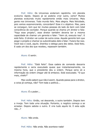 Prof. Hélio: Os Universos andariam rapidinho. Um planeta
evoluiria rápido. Depois já se poderia criar outro, certo? Muitos
planetas evoluindo muito rapidamente então mais Universo. Mais
gente nos Universos. Todo mundo feliz. Mais alegria. Mais felicidade,
pois vamos exponenciando, concordam? Esse é o objetivo. Mas, para
se conseguir, tem que ter muitas pessoas do lado do bem com total
consciência de cocriador. Porque quando se chama um diretor e fala:
“Faça esse projeto”, esse diretor também deveria ter a mesma
capacidade de chamar um gerente e falar: “Vem cá, executa isso”. E
está feito. O diretor vai cuidar de outra coisa. Aquele gerente tem que
pegar o projeto e chamar os subordinados dele e falar: Fulano faz isso.
Você isso e você, aquilo. Distribui e delega para dez deles. Está feito.
E cada um dos dez que recebeu, repassam também.
Aluno: E sentir.
Prof. Hélio: “Está feito”. Essa cadeia de comando desceria
rapidamente e seria executado quase que instantaneamente, na
mesma hora, que o presidente deu a ordem. Porque seria só a
informação da ordem chegar até lá embaixo. Está executado. “O que
mais, chefe?”
Mas vocês sabem que não é assim. Quando passa para o diretor,
a coisa já começa, não? Tem toda a política...
Aluno: É o poder...
Prof. Hélio: Então, vai descendo, o outro também. Depois tem
a inveja. Tem toda uma situação. Portanto, o negócio começa a se
arrastar. Depois sabota o outro. E vira tudo aquilo lá. E esta ação
não...?
Aluno: Não anda.
Prof. Hélio: Não anda. Não acontece nada!
 