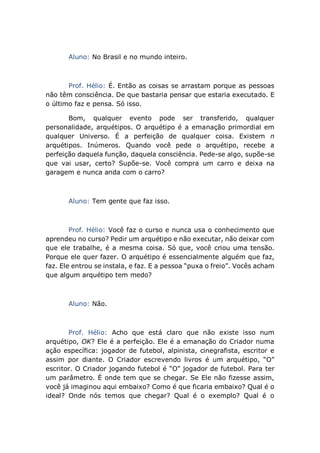 Aluno: No Brasil e no mundo inteiro.
Prof. Hélio: É. Então as coisas se arrastam porque as pessoas
não têm consciência. De que bastaria pensar que estaria executado. E
o último faz e pensa. Só isso.
Bom, qualquer evento pode ser transferido, qualquer
personalidade, arquétipos. O arquétipo é a emanação primordial em
qualquer Universo. É a perfeição de qualquer coisa. Existem n
arquétipos. Inúmeros. Quando você pede o arquétipo, recebe a
perfeição daquela função, daquela consciência. Pede-se algo, supõe-se
que vai usar, certo? Supõe-se. Você compra um carro e deixa na
garagem e nunca anda com o carro?
Aluno: Tem gente que faz isso.
Prof. Hélio: Você faz o curso e nunca usa o conhecimento que
aprendeu no curso? Pedir um arquétipo e não executar, não deixar com
que ele trabalhe, é a mesma coisa. Só que, você criou uma tensão.
Porque ele quer fazer. O arquétipo é essencialmente alguém que faz,
faz. Ele entrou se instala, e faz. E a pessoa “puxa o freio”. Vocês acham
que algum arquétipo tem medo?
Aluno: Não.
Prof. Hélio: Acho que está claro que não existe isso num
arquétipo, OK? Ele é a perfeição. Ele é a emanação do Criador numa
ação específica: jogador de futebol, alpinista, cinegrafista, escritor e
assim por diante. O Criador escrevendo livros é um arquétipo, “O”
escritor. O Criador jogando futebol é “O” jogador de futebol. Para ter
um parâmetro. É onde tem que se chegar. Se Ele não fizesse assim,
você já imaginou aqui embaixo? Como é que ficaria embaixo? Qual é o
ideal? Onde nós temos que chegar? Qual é o exemplo? Qual é o
 
