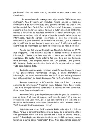 parâmetro? Fica ali, todo mundo, no nível ameba para o resto da
eternidade.
Se as amebas não enxergassem algo a mais: “Nós temos que
melhorar”. Não tivessem um impulso. Ficaria ameba o resto da
eternidade. E só não aconteceu isso, porque amebas são criadas aos
trilhões de trilhões. De trilhões de trilhões, certo? Inúmeras, n, umas
passam a incomodar as outras. Passam a lutar pelo meio ambiente.
Devido a escassez de recursos começam a trocar informação. Elas
começam a evoluir, pois só existe evolução quando existe troca de
informação. Quando agrega informação é que há evolução. A
consciência é puro acúmulo de informação. Só isso. Qual a diferença
da consciência de um humano para um rato? A diferença está na
quantidade de informação que tem na consciência do rato. Somente.
Teoria das Estruturas Dissipativas. Nobel de Química de 1977,
Ilya Prigogine. Todo sistema quando é aberto começa a receber
informação. Chega uma hora que ele ou decai ou ele dá um salto
qualitativo. Ele evolui. Todo sistema faz isso. Seja um ser humano.
Uma empresa. Uma empresa ferroviária. Um planeta. Uma galáxia.
Não importa. Tudo está debaixo desta lei. Ou dá um salto ou decai.
Tudo está debaixo disto.
Portanto, quando vocês recebem uma informação, aperta e toca
o CD (Ressonância Harmônica), chegou à onda, transferiu a
informação. Há duas possibilidades, ou você dá um salto qualitativo
(um salto quântico) ou decai. Colocou o “pé no freio”, decai. Simples.
Porque aumentou a informação. Que você faz com esse
aumento de informação? Trabalhar mais. Estudar mais. Fazer mais.
Tudo mais. Porque cresceu a consciência, ela tornou-se mais complexa.
O cocriador ficou mais poderoso.
Porque o único grau de poder que existe é o grau de consciência
que se tem. É só isso. O quanto você tem de poder? É o grau de
consciência que você tem. Se a sua consciência é do tamanho do
Universo, então você é onipotente. Se você está num Universo inteiro.
Você é onisciente. E onipresente, certo?
Você conhece tudo. Está em tudo. Pode tudo. Que é o Próprio
Deus. Porque a consciência Dele permeia tudo. Se a consciência Dele
não permeasse tudo, Ele não poderia ser o que se chama “Deus”,
certo? O Todo Poderoso. Onisciente. Onipresente. Não poderia, porque
teríamos alguma coisa “escondida” Dele. Nós poderíamos esconder
 