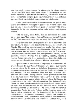 algo Dele. Então, teria coisas que Ele não saberia, Ele não estaria lá e
também não teria poder sobre aquilo. Então, por pura lógica, Ele tem
os três atributos. E para ter os três atributos, Ele tem que estar em
tudo, o tempo todo, sempre. Que é o puro Vácuo Quântico. A onda que
permeia. Que é o próprio Universo, multiversos e tudo mais.
Como a nossa consciência é uma caixinha de um quilo e meio.
Qual a capacidade de realização da pessoa? Da maioria é zero, pois
qual é o grau de consciência? Entende que é um cocriador? Não. Então,
duvida. Se duvidar, não consegue realizar nada, nenhum projeto, coisa
alguma.
Está na favela, passa fome. Zero de consciência. Não sabe
porque está aqui. “Que eu estou fazendo? Para onde eu vou? De onde
eu vim?” Não sabe nada, nada. Mas consegue viver dessa maneira.
Eu já conversei com várias pessoas e fiz essas perguntas. Eles
são totalmente operacionais. Socialmente falando. Economicamente
falando. São operários, executam qualquer função. Mas sabem o que
estão fazendo aqui? Não. De onde veio? Para onde vai? Não sabe. Mas,
bem treinado, executa uma função direitinho, não é? É só treinar.
Condicionamento Pavlov: treina bem, sem problema. Nasceu, põe na
escolinha. Treinou e treinou. Vai lá. Trabalha, trabalha, trabalha e
morreu. Nesse momento é que descobrie que jogou fora todo esse
tempo, porque não entendeu. Não tem. Não tem consciência.
Quando entra a consciência do arquétipo, é a consciência do
próprio Criador. Ele quer fazer. O Criador é uma pessoa que trabalha
o tempo inteiro. Se Ele parar de trabalhar, desaparecem todos os
universos e multiversos. Porque é o colapso da função de onda que Ele
está fazendo, que está mantendo tudo isso aqui. Existindo como
partícula. Entenderam? Teologicamente fala-se que Ele sustenta toda
a criação. Tudo poético falar assim. Mas na verdade Ele cria o tempo
inteiro. Ele sustenta o foco da criação o tempo inteiro. Se Ele parar de
pensar, desaparece tudo. Então, Ele mantém o foco da intenção Dele
de que “Eu quero que exista esse Universo aqui de treze bilhões e meio
de anos”. Nós, estamos focando em nós, elemento “local”. Porque Ele
continua pensando que Ele quer que isto exista. Então, Ele continua
colapsando a função da onda. Portanto se Ele descansar some tudo.
Assim, tudo é metafórico: “Ah, Ele descansou...”. Se Ele descansar,
desaparece tudo, porque vai “descolapsar”. Quando você escolhe “Eu
vou comprar tal carro”, aquele carro começa a entrar na sua realidade,
dali um tempo. Se mantiver o foco colapsando. Se falar “Não, não é
 