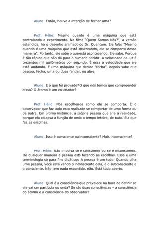 Aluno: Então, houve a intenção de fechar uma?
Prof. Hélio: Mesmo quando é uma máquina que está
controlando o experimento. No filme “Quem Somos Nós?”, a versão
estendida, há o desenho animado do Dr. Quantum. Ele fala: “Mesmo
quando é uma máquina que está observando, ele se comporta dessa
maneira”. Portanto, ele sabe o que está acontecendo. Ele sabe. Porque
é tão rápido que não dá para o humano decidir. A velocidade da luz é
trezentos mil quilômetros por segundo. É essa a velocidade que ele
está andando. É uma máquina que decide “fecha”, depois sabe que
passou, fecha, uma ou duas fendas, ou abre.
Aluno: E o que foi provado? O que nós temos que compreender
disso? O átomo é um co-criador?
Prof. Hélio: Nós escolhemos como ele se comporta. É o
observador que faz toda esta realidade se comportar de uma forma ou
de outra. Em última instância, a própria pessoa que cria a realidade,
porque ela colapsa a função de onda o tempo inteiro, de tudo. Ela que
faz as escolhas.
Aluno: Isso é consciente ou inconsciente? Mais inconsciente?
Prof. Hélio: Não importa se é consciente ou se é inconsciente.
De qualquer maneira a pessoa está fazendo as escolhas. Essa é uma
terminologia só para fins didáticos. A pessoa é um todo. Quando olha
uma pessoa, você está vendo o inconsciente dela, e o subconsciente e
o consciente. Não tem nada escondido, não. Está todo aberto.
Aluno: Qual é a consciência que prevalece na hora de definir se
ele vai ser partícula ou onda? Se são duas consciências – a consciência
do átomo e a consciência do observador?
 