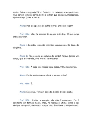 assim. Entra energia do Vácuo Quântico no Universo o tempo inteiro.
Vive por um tempo e some. Como o elétron que está aqui. Desaparece.
Aparece aqui (mais adiante).
Aluno: Mas ele aparece de outra forma? Em outro lugar?
Prof. Hélio: Não. Ele aparece do mesmo jeito dele. Só que numa
órbita superior.
Aluno 1: Eu estou tentando entender os processos. Da água, do
oxigênio.
Aluno 2: Não é como as células da gente? Porque temos um
corpo, que a cada três, seis meses, vai trocando.
Prof. Hélio: A cada três meses troca todos, 90% dos átomos.
Aluno: Então, praticamente não é a mesma coisa?
Prof. Hélio: É.
Aluno: É energia. Tem um período. Existe. Depois acaba.
Prof. Hélio: Então, a energia, ela não é constante. Ela é
constante em termos macro, mas, na realidade última, entra e sai
energia sem parar, entendeu? Porque tudo é mutante o tempo inteiro.
 