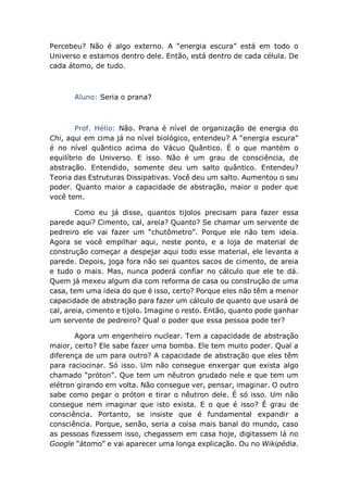 Percebeu? Não é algo externo. A “energia escura” está em todo o
Universo e estamos dentro dele. Então, está dentro de cada célula. De
cada átomo, de tudo.
Aluno: Seria o prana?
Prof. Hélio: Não. Prana é nível de organização de energia do
Chi, aqui em cima já no nível biológico, entendeu? A “energia escura”
é no nível quântico acima do Vácuo Quântico. É o que mantém o
equilíbrio do Universo. E isso. Não é um grau de consciência, de
abstração. Entendido, somente deu um salto quântico. Entendeu?
Teoria das Estruturas Dissipativas. Você deu um salto. Aumentou o seu
poder. Quanto maior a capacidade de abstração, maior o poder que
você tem.
Como eu já disse, quantos tijolos precisam para fazer essa
parede aqui? Cimento, cal, areia? Quanto? Se chamar um servente de
pedreiro ele vai fazer um “chutômetro”. Porque ele não tem ideia.
Agora se você empilhar aqui, neste ponto, e a loja de material de
construção começar a despejar aqui todo esse material, ele levanta a
parede. Depois, joga fora não sei quantos sacos de cimento, de areia
e tudo o mais. Mas, nunca poderá confiar no cálculo que ele te dá.
Quem já mexeu algum dia com reforma de casa ou construção de uma
casa, tem uma ideia do que é isso, certo? Porque eles não têm a menor
capacidade de abstração para fazer um cálculo de quanto que usará de
cal, areia, cimento e tijolo. Imagine o resto. Então, quanto pode ganhar
um servente de pedreiro? Qual o poder que essa pessoa pode ter?
Agora um engenheiro nuclear. Tem a capacidade de abstração
maior, certo? Ele sabe fazer uma bomba. Ele tem muito poder. Qual a
diferença de um para outro? A capacidade de abstração que eles têm
para raciocinar. Só isso. Um não consegue enxergar que exista algo
chamado “próton”. Que tem um nêutron grudado nele e que tem um
elétron girando em volta. Não consegue ver, pensar, imaginar. O outro
sabe como pegar o próton e tirar o nêutron dele. É só isso. Um não
consegue nem imaginar que isto exista. E o que é isso? É grau de
consciência. Portanto, se insiste que é fundamental expandir a
consciência. Porque, senão, seria a coisa mais banal do mundo, caso
as pessoas fizessem isso, chegassem em casa hoje, digitassem lá no
Google “átomo” e vai aparecer uma longa explicação. Ou no Wikipédia.
 