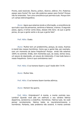 Pronto, está resolvido. Átomo, próton, nêutron, elétron, fim. Podemos
passar para frente? Por que não podemos passar para frente? Porque
não foi entendido. Tem uma consciência que permeia tudo. Porque tem
um campo eletromagnético.
Aluno: Agora que estamos tendo a informação, a consciência de
que tudo o que nós pensamos, sentimos e falamos, criamos. O segundo
passo, agora, é tomar conta disso, desses três itens: do que a gente
pensa, do que a gente sente e do que a gente fala?
Prof. Hélio: Exato.
Aluno: Mulher tem um probleminha, porque, às vezes, ficamos
à mercê dos nossos hormônios. Como que a gente lida, por exemplo,
com um momento de baixa frequência? Porque ainda não estamos
100% no controle. Então, tem momentos que, às vezes, temos raiva,
um pouco de depressão, um pouco de melancolia. E isso tudo baixa a
nossa frequência. Como é que controlamos isso?
Prof. Hélio: E os homens fazem o que? Vocês têm T.P.M.
Aluno: Mulher fala.
Prof. Hélio: E os homens fazem bomba atômica.
Aluno: Homem faz guerra.
Prof. Hélio: Entenderam? A mente, a mente controla isso.
Lembra? Quando você põe um estímulo o seu cérebro fabrica
dopamina, serotonina e endorfina. Hormônios. Fabrica tudo. Se você
pensar corretamente, fabrica todos os neurotransmissores e
hormônios. Portanto, este problema não existirá. A mente controla
 