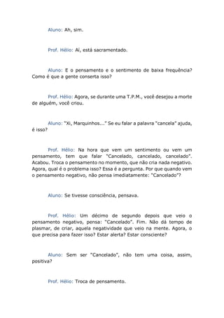 Aluno: Ah, sim.
Prof. Hélio: Aí, está sacramentado.
Aluno: E o pensamento e o sentimento de baixa frequência?
Como é que a gente conserta isso?
Prof. Hélio: Agora, se durante uma T.P.M., você desejou a morte
de alguém, você criou.
Aluno: “Xi, Marquinhos...” Se eu falar a palavra “cancela” ajuda,
é isso?
Prof. Hélio: Na hora que vem um sentimento ou vem um
pensamento, tem que falar “Cancelado, cancelado, cancelado”.
Acabou. Troca o pensamento no momento, que não cria nada negativo.
Agora, qual é o problema isso? Essa é a pergunta. Por que quando vem
o pensamento negativo, não pensa imediatamente: “Cancelado”?
Aluno: Se tivesse consciência, pensava.
Prof. Hélio: Um décimo de segundo depois que veio o
pensamento negativo, pensa: “Cancelado”. Fim. Não dá tempo de
plasmar, de criar, aquela negatividade que veio na mente. Agora, o
que precisa para fazer isso? Estar alerta? Estar consciente?
Aluno: Sem ser “Cancelado”, não tem uma coisa, assim,
positiva?
Prof. Hélio: Troca de pensamento.
 