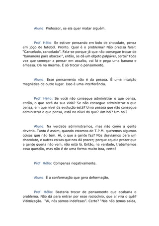 Aluno: Professor, se ela quer matar alguém.
Prof. Hélio: Se estiver pensando em bolo de chocolate, pensa
em jogo de futebol. Pronto. Qual é o problema? Não precisa falar:
“Cancelado, cancelado”. Fala-se porque já que não consegue trocar de
“bananeira para abacaxi”, então, se dá um objeto palpável, certo? Toda
vez que começar a pensar em assalto, vai lá e pega uma banana e
amassa. Dá na mesma. É só trocar o pensamento.
Aluno: Esse pensamento não é da pessoa. É uma intuição
magnética de outro lugar. Isso é uma interferência.
Prof. Hélio: Se você não consegue administrar o que pensa,
então, o que será da sua vida? Se não consegue administrar o que
pensa, em que nível da evolução está? Uma pessoa que não consegue
administrar o que pensa, está no nível do que? Um boi? Um boi?
Aluno: Na verdade administramos, mas não como a gente
deveria. Tanto é assim, quando estamos de T.P.M. queremos algumas
coisas que não tem. Aí, o que a gente faz? Nós desviamos para um
chocolate, e outras coisas que nos dá prazer; porque aquele prazer que
a gente queria não vem, não está lá. Então, na verdade, trabalhamos
essa questão, mas não é de uma forma muito boa, certo?
Prof. Hélio: Compensa negativamente.
Aluno: É a conformação que gera deformação.
Prof. Hélio: Bastaria trocar de pensamento que acabaria o
problema. Não dá para entrar por esse raciocínio, que aí vira o quê?
Vitimização. “Ai, nós somos indefesas”. Certo? “Nós não temos saída,
 