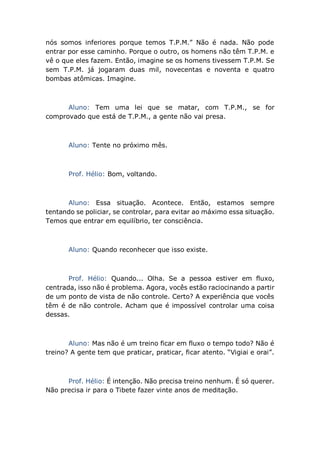 nós somos inferiores porque temos T.P.M.” Não é nada. Não pode
entrar por esse caminho. Porque o outro, os homens não têm T.P.M. e
vê o que eles fazem. Então, imagine se os homens tivessem T.P.M. Se
sem T.P.M. já jogaram duas mil, novecentas e noventa e quatro
bombas atômicas. Imagine.
Aluno: Tem uma lei que se matar, com T.P.M., se for
comprovado que está de T.P.M., a gente não vai presa.
Aluno: Tente no próximo mês.
Prof. Hélio: Bom, voltando.
Aluno: Essa situação. Acontece. Então, estamos sempre
tentando se policiar, se controlar, para evitar ao máximo essa situação.
Temos que entrar em equilíbrio, ter consciência.
Aluno: Quando reconhecer que isso existe.
Prof. Hélio: Quando... Olha. Se a pessoa estiver em fluxo,
centrada, isso não é problema. Agora, vocês estão raciocinando a partir
de um ponto de vista de não controle. Certo? A experiência que vocês
têm é de não controle. Acham que é impossível controlar uma coisa
dessas.
Aluno: Mas não é um treino ficar em fluxo o tempo todo? Não é
treino? A gente tem que praticar, praticar, ficar atento. “Vigiai e orai”.
Prof. Hélio: É intenção. Não precisa treino nenhum. É só querer.
Não precisa ir para o Tibete fazer vinte anos de meditação.
 
