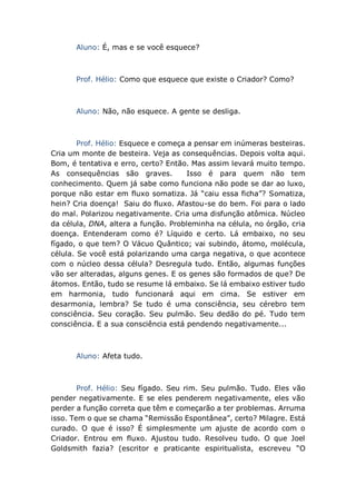 Aluno: É, mas e se você esquece?
Prof. Hélio: Como que esquece que existe o Criador? Como?
Aluno: Não, não esquece. A gente se desliga.
Prof. Hélio: Esquece e começa a pensar em inúmeras besteiras.
Cria um monte de besteira. Veja as consequências. Depois volta aqui.
Bom, é tentativa e erro, certo? Então. Mas assim levará muito tempo.
As consequências são graves. Isso é para quem não tem
conhecimento. Quem já sabe como funciona não pode se dar ao luxo,
porque não estar em fluxo somatiza. Já “caiu essa ficha”? Somatiza,
hein? Cria doença! Saiu do fluxo. Afastou-se do bem. Foi para o lado
do mal. Polarizou negativamente. Cria uma disfunção atômica. Núcleo
da célula, DNA, altera a função. Probleminha na célula, no órgão, cria
doença. Entenderam como é? Líquido e certo. Lá embaixo, no seu
fígado, o que tem? O Vácuo Quântico; vai subindo, átomo, molécula,
célula. Se você está polarizando uma carga negativa, o que acontece
com o núcleo dessa célula? Desregula tudo. Então, algumas funções
vão ser alteradas, alguns genes. E os genes são formados de que? De
átomos. Então, tudo se resume lá embaixo. Se lá embaixo estiver tudo
em harmonia, tudo funcionará aqui em cima. Se estiver em
desarmonia, lembra? Se tudo é uma consciência, seu cérebro tem
consciência. Seu coração. Seu pulmão. Seu dedão do pé. Tudo tem
consciência. E a sua consciência está pendendo negativamente...
Aluno: Afeta tudo.
Prof. Hélio: Seu fígado. Seu rim. Seu pulmão. Tudo. Eles vão
pender negativamente. E se eles penderem negativamente, eles vão
perder a função correta que têm e começarão a ter problemas. Arruma
isso. Tem o que se chama “Remissão Espontânea”, certo? Milagre. Está
curado. O que é isso? É simplesmente um ajuste de acordo com o
Criador. Entrou em fluxo. Ajustou tudo. Resolveu tudo. O que Joel
Goldsmith fazia? (escritor e praticante espiritualista, escreveu “O
 