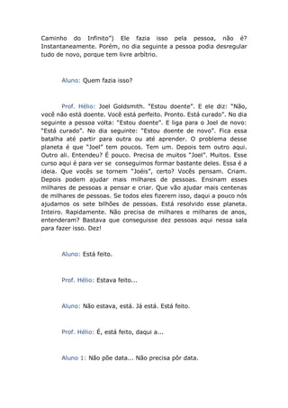 Caminho do Infinito”) Ele fazia isso pela pessoa, não é?
Instantaneamente. Porém, no dia seguinte a pessoa podia desregular
tudo de novo, porque tem livre arbítrio.
Aluno: Quem fazia isso?
Prof. Hélio: Joel Goldsmith. “Estou doente”. E ele diz: “Não,
você não está doente. Você está perfeito. Pronto. Está curado”. No dia
seguinte a pessoa volta: “Estou doente”. E liga para o Joel de novo:
“Está curado”. No dia seguinte: “Estou doente de novo”. Fica essa
batalha até partir para outra ou até aprender. O problema desse
planeta é que “Joel” tem poucos. Tem um. Depois tem outro aqui.
Outro ali. Entendeu? É pouco. Precisa de muitos “Joel”. Muitos. Esse
curso aqui é para ver se conseguimos formar bastante deles. Essa é a
ideia. Que vocês se tornem “Joéis”, certo? Vocês pensam. Criam.
Depois podem ajudar mais milhares de pessoas. Ensinam esses
milhares de pessoas a pensar e criar. Que vão ajudar mais centenas
de milhares de pessoas. Se todos eles fizerem isso, daqui a pouco nós
ajudamos os sete bilhões de pessoas. Está resolvido esse planeta.
Inteiro. Rapidamente. Não precisa de milhares e milhares de anos,
entenderam? Bastava que conseguisse dez pessoas aqui nessa sala
para fazer isso. Dez!
Aluno: Está feito.
Prof. Hélio: Estava feito...
Aluno: Não estava, está. Já está. Está feito.
Prof. Hélio: É, está feito, daqui a...
Aluno 1: Não põe data... Não precisa pôr data.
 