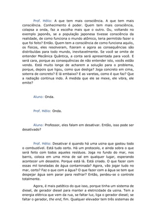 Prof. Hélio: A que tem mais consciência. A que tem mais
consciência. Conhecimento é poder. Quem tem mais consciência,
colapsa a onda, faz a escolha mais que o outro. Ou, voltando no
exemplo japonês, se a população japonesa tivesse consciência da
realidade, de como funciona o mundo atômico, teria permitido fazer o
que foi feito? Então. Quem tem a consciência de como funciona aquilo,
os físicos, eles resolveram, fizeram e agora as consequências são
distribuídas para todo mundo, inevitavelmente. Se você se omite de
entender Mecânica Quântica, a conta será apresentada para você. E
será cara, porque as consequências de não entender isto, vocês estão
vendo. Está muito longe de acharem a solução para o problema,
porque, depois que ligou, como que desliga? Joga concreto em cima,
soterra de concreto? E lá embaixo? E as varetas, como é que faz? Que
a radiação continua indo. À medida que ele se mexe, ele vibra, ele
emite?
Aluno: Onda.
Prof. Hélio: Onda.
Aluno: Professor, eles falam em desativar. Então, isso pode ser
desativado?
Prof. Hélio: Desativar é quando há uma usina que gastou todo
o combustível. Está tudo certo. Há um protocolo, e ainda sobra o que
será feito com todos aqueles resíduos. Joga no fundo do mar, nos
barris, coloca em uma mina de sal em qualquer lugar, esperando
acontecer um desastre. Porque está lá. Está criado. O que fazer com
essas mil toneladas de água contaminada? Agora, vão jogar tudo no
mar, certo? Faz o que com a água? O que fazer com a água se tem que
despejar água sem parar para resfriar? Então, perdeu-se o controle
totalmente.
Agora, é mais patético do que isso, porque tinha um sistema de
diesel, de gerador diesel para manter a eletricidade da usina. Tem a
energia elétrica que vem da rua, se faltar luz, liga o gerador diesel; se
faltar o gerador, the end, fim. Qualquer elevador tem três sistemas de
 