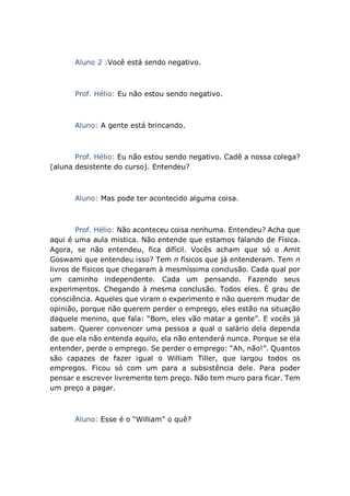 Aluno 2 :Você está sendo negativo.
Prof. Hélio: Eu não estou sendo negativo.
Aluno: A gente está brincando.
Prof. Hélio: Eu não estou sendo negativo. Cadê a nossa colega?
(aluna desistente do curso). Entendeu?
Aluno: Mas pode ter acontecido alguma coisa.
Prof. Hélio: Não aconteceu coisa nenhuma. Entendeu? Acha que
aqui é uma aula mística. Não entende que estamos falando de Física.
Agora, se não entendeu, fica difícil. Vocês acham que só o Amit
Goswami que entendeu isso? Tem n físicos que já entenderam. Tem n
livros de físicos que chegaram à mesmíssima conclusão. Cada qual por
um caminho independente. Cada um pensando. Fazendo seus
experimentos. Chegando à mesma conclusão. Todos eles. É grau de
consciência. Aqueles que viram o experimento e não querem mudar de
opinião, porque não querem perder o emprego, eles estão na situação
daquele menino, que fala: “Bom, eles vão matar a gente”. E vocês já
sabem. Querer convencer uma pessoa a qual o salário dela dependa
de que ela não entenda aquilo, ela não entenderá nunca. Porque se ela
entender, perde o emprego. Se perder o emprego: “Ah, não!”. Quantos
são capazes de fazer igual o William Tiller, que largou todos os
empregos. Ficou só com um para a subsistência dele. Para poder
pensar e escrever livremente tem preço. Não tem muro para ficar. Tem
um preço a pagar.
Aluno: Esse é o “William” o quê?
 