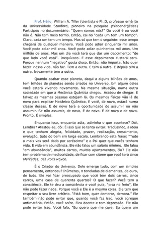 Prof. Hélio: William A. Tiller (cientista e Ph.D, professor emérito
da Universidade Stanford, pioneiro na pesquisa psicoenergética)
Participou no documentário: “Quem somos nós?” Ou você é ou você
não é. Não tem meio termo. Então, cai no “cada um tem um tempo”.
Claro, cada um tem um tempo. Mas só que tem o seguinte: esse tempo
chegará de qualquer maneira. Você pode adiar cinquenta mil anos.
Você pode adiar mil anos. Você pode adiar quinhentos mil anos. Um
milhão de anos. Mas um dia você terá que dar um depoimento: “de
que lado você está”. Inequívoco. E esse depoimento custará caro.
Porque nenhum “negativo” gosta disso. Então, não importa. Não quer
fazer nessa vida, não faz. Tem a outra. E tem a outra. E depois tem a
outra. Novamente tem a outra.
Quando acabar esse planeta, daqui a alguns bilhões de anos,
tem bilhões de planetas sendo criados no Universo. Em algum deles
você estará vivendo novamente. Na mesma situação, numa outra
sociedade em que a Mecânica Quântica chegou. Acabou de chegar. E
talvez as mesmas pessoas estejam lá. Os mesmos físicos vão lá de
novo para explicar Mecânica Quântica. E você, de novo, estará numa
classe dessas. E de novo terá a oportunidade de assumir ou não
assumir. Se não assumir, de novo. E de novo. E de novo e de novo.
Pronto. É simples.
Enquanto isso, enquanto adia, adivinha o que acontece? Dói.
Lembra? Afastou-se, dói. É isso que se tenta evitar. Traduzindo, a ideia
e que tenham alegria, felicidade, prazer, realização, crescimento,
evolução, tudo do bem em larga escala. Lembrando esta frase: “Tudo
o mais vos será dado por acréscimo” e o Pai quer que vocês tenham
vida. E vida em abundância. Ele não falou um salário mínimo. Ele falou
“em abundância”, muitos carros, muitos apartamentos, OK? Ele não
tem problema de mediocridade, de ficar com ciúme que você terá cinco
Mercedes, dez Rolls Royce.
É o Criador do Universo. Dele emerge tudo, com um simples
pensamento, entendeu? Inúmeras, n toneladas de diamantes, de ouro,
de tudo. Ele vai ficar preocupado que você tem dois carros, cinco
carros, uma casa de quarenta quartos? O que fazer? Você tem a
consciência, Ele te deu a consciência e você pula, “pisa no freio”, Ele
não pode fazer nada. Porque você e Ele é a mesma coisa. Ele tem que
respeitar o seu livre arbítrio. “Está bom, quer demorar, demora.” Ele
também não pode evitar que, quando você faz isso, você agregue
antimatéria. Então, você sofre. Fica doente e tem depressão. Ele não
pode evitar isso. Você fala, “Eu quero que me cure; Eu quero um
 