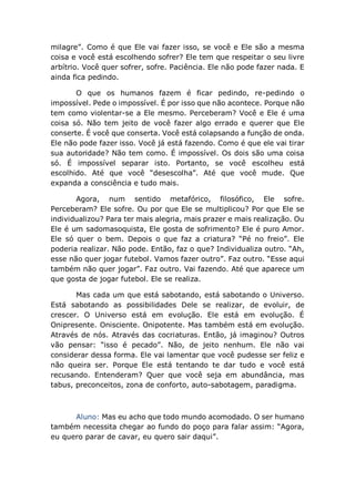 milagre”. Como é que Ele vai fazer isso, se você e Ele são a mesma
coisa e você está escolhendo sofrer? Ele tem que respeitar o seu livre
arbítrio. Você quer sofrer, sofre. Paciência. Ele não pode fazer nada. E
ainda fica pedindo.
O que os humanos fazem é ficar pedindo, re-pedindo o
impossível. Pede o impossível. É por isso que não acontece. Porque não
tem como violentar-se a Ele mesmo. Perceberam? Você e Ele é uma
coisa só. Não tem jeito de você fazer algo errado e querer que Ele
conserte. É você que conserta. Você está colapsando a função de onda.
Ele não pode fazer isso. Você já está fazendo. Como é que ele vai tirar
sua autoridade? Não tem como. É impossível. Os dois são uma coisa
só. É impossível separar isto. Portanto, se você escolheu está
escolhido. Até que você “desescolha”. Até que você mude. Que
expanda a consciência e tudo mais.
Agora, num sentido metafórico, filosófico, Ele sofre.
Perceberam? Ele sofre. Ou por que Ele se multiplicou? Por que Ele se
individualizou? Para ter mais alegria, mais prazer e mais realização. Ou
Ele é um sadomasoquista, Ele gosta de sofrimento? Ele é puro Amor.
Ele só quer o bem. Depois o que faz a criatura? “Pé no freio”. Ele
poderia realizar. Não pode. Então, faz o que? Individualiza outro. “Ah,
esse não quer jogar futebol. Vamos fazer outro”. Faz outro. “Esse aqui
também não quer jogar”. Faz outro. Vai fazendo. Até que aparece um
que gosta de jogar futebol. Ele se realiza.
Mas cada um que está sabotando, está sabotando o Universo.
Está sabotando as possibilidades Dele se realizar, de evoluir, de
crescer. O Universo está em evolução. Ele está em evolução. É
Onipresente. Onisciente. Onipotente. Mas também está em evolução.
Através de nós. Através das cocriaturas. Então, já imaginou? Outros
vão pensar: “isso é pecado”. Não, de jeito nenhum. Ele não vai
considerar dessa forma. Ele vai lamentar que você pudesse ser feliz e
não queira ser. Porque Ele está tentando te dar tudo e você está
recusando. Entenderam? Quer que você seja em abundância, mas
tabus, preconceitos, zona de conforto, auto-sabotagem, paradigma.
Aluno: Mas eu acho que todo mundo acomodado. O ser humano
também necessita chegar ao fundo do poço para falar assim: “Agora,
eu quero parar de cavar, eu quero sair daqui”.
 