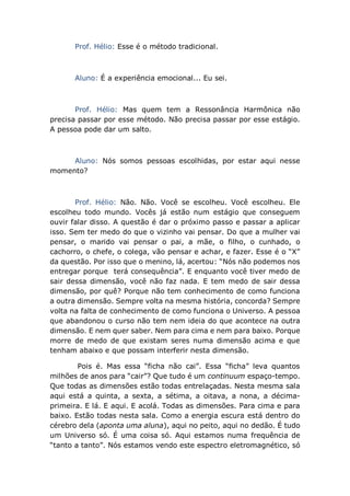 Prof. Hélio: Esse é o método tradicional.
Aluno: É a experiência emocional... Eu sei.
Prof. Hélio: Mas quem tem a Ressonância Harmônica não
precisa passar por esse método. Não precisa passar por esse estágio.
A pessoa pode dar um salto.
Aluno: Nós somos pessoas escolhidas, por estar aqui nesse
momento?
Prof. Hélio: Não. Não. Você se escolheu. Você escolheu. Ele
escolheu todo mundo. Vocês já estão num estágio que conseguem
ouvir falar disso. A questão é dar o próximo passo e passar a aplicar
isso. Sem ter medo do que o vizinho vai pensar. Do que a mulher vai
pensar, o marido vai pensar o pai, a mãe, o filho, o cunhado, o
cachorro, o chefe, o colega, vão pensar e achar, e fazer. Esse é o “X”
da questão. Por isso que o menino, lá, acertou: “Nós não podemos nos
entregar porque terá consequência”. E enquanto você tiver medo de
sair dessa dimensão, você não faz nada. E tem medo de sair dessa
dimensão, por quê? Porque não tem conhecimento de como funciona
a outra dimensão. Sempre volta na mesma história, concorda? Sempre
volta na falta de conhecimento de como funciona o Universo. A pessoa
que abandonou o curso não tem nem ideia do que acontece na outra
dimensão. E nem quer saber. Nem para cima e nem para baixo. Porque
morre de medo de que existam seres numa dimensão acima e que
tenham abaixo e que possam interferir nesta dimensão.
Pois é. Mas essa “ficha não cai”. Essa “ficha” leva quantos
milhões de anos para “cair”? Que tudo é um continuum espaço-tempo.
Que todas as dimensões estão todas entrelaçadas. Nesta mesma sala
aqui está a quinta, a sexta, a sétima, a oitava, a nona, a décima-
primeira. E lá. E aqui. E acolá. Todas as dimensões. Para cima e para
baixo. Estão todas nesta sala. Como a energia escura está dentro do
cérebro dela (aponta uma aluna), aqui no peito, aqui no dedão. É tudo
um Universo só. É uma coisa só. Aqui estamos numa frequência de
“tanto a tanto”. Nós estamos vendo este espectro eletromagnético, só
 