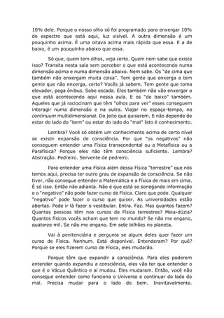 10% dele. Porque o nosso olho só foi programado para enxergar 10%
do espectro que está aqui, luz visível. A outra dimensão é um
pouquinho acima. É uma oitava acima mais rápida que essa. E a de
baixo, é um pouquinho abaixo que essa.
Só que, quem tem olhos, veja certo. Quem nem sabe que existe
isso? Transita nesta sala sem perceber o que está acontecendo numa
dimensão acima e numa dimensão abaixo. Nem sabe. Os “de cima que
também não enxergam muita coisa”. Tem gente que enxerga e tem
gente que não enxerga, certo? Vocês já sabem. Tem gente que toma
elevador, pega ônibus. Sobe escada. Eles também não vão enxergar o
que está acontecendo aqui nessa aula. E os “de baixo” também.
Aqueles que já raciocinam que têm “olhos para ver” esses conseguem
interagir numa dimensão e na outra. Viajar no espaço-tempo, no
continuum multidimensional. Do jeito que quiserem. E não depende de
estar do lado do “bem” ou estar do lado do “mal” Isto é conhecimento.
Lembra? Você só obtém um conhecimento acima de certo nível
se existir expansão de consciência. Por que “os negativos” não
conseguem entender uma Física transcendental ou a Metafísica ou a
Parafísica? Porque eles não têm consciência suficiente. Lembra?
Abstração. Pedreiro. Servente de pedreiro.
Para entender uma Física além dessa Física “terrestre” que nós
temos aqui, precisa ter outro grau de expansão de consciência. Se não
tiver, não consegue entender a Matemática e a Física de mais em cima.
É só isso. Então não adianta. Não é que está se sonegando informação
e o “negativo” não pode fazer curso de Física. Claro que pode. Qualquer
“negativo” pode fazer o curso que quiser. As universidades estão
abertas. Pode ir lá fazer o vestibular. Entra. Faz. Mas quantos fazem?
Quantas pessoas têm nos cursos de Física terrestres? Meia-dúzia?
Quantos físicos vocês acham que tem no mundo? Se não me engano,
quatorze mil. Se não me engano. Em sete bilhões no planeta.
Vai à penitenciária e pergunta se algum deles quer fazer um
curso de Física. Nenhum. Está disponível. Entenderam? Por quê?
Porque se eles fizerem curso de Física, eles mudarão.
Porque têm que expandir a consciência. Para eles poderem
entender quando expandiu a consciência, eles vão ter que entender o
que é o Vácuo Quântico e aí mudou. Eles mudaram. Então, você não
consegue entender como funciona o Universo e continuar do lado do
mal. Precisa mudar para o lado do bem. Inevitavelmente.
 