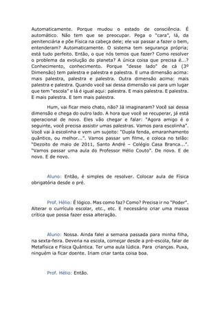 Automaticamente. Porque mudou o estado de consciência. É
automático. Não tem que se preocupar. Pega o “cara”, lá, da
penitenciária e põe Física na cabeça dele; ele vai passar a fazer o bem,
entenderam? Automaticamente. O sistema tem segurança própria;
está tudo perfeito. Então, o que nós temos que fazer? Como resolver
o problema da evolução do planeta? A única coisa que precisa é...?
Conhecimento, conhecimento. Porque “desse lado” de cá (3º
Dimensão) tem palestra e palestra e palestra. E uma dimensão acima:
mais palestra, palestra e palestra. Outra dimensão acima: mais
palestra e palestra. Quando você sai dessa dimensão vai para um lugar
que tem “escola” e lá é igual aqui: palestra. E mais palestra. E palestra.
E mais palestra. E tem mais palestra.
Hum, vai ficar meio chato, não? Já imaginaram? Você sai dessa
dimensão e chega do outro lado. A hora que você se recuperar, já está
operacional de novo. Eles vão chegar e falar: “Agora amigo é o
seguinte, você precisa assistir umas palestras. Vamos para escolinha”.
Você vai à escolinha e vem um sujeito: “Dupla fenda, emaranhamento
quântico, ou melhor...”. Vamos passar um filme, e coloca no telão:
“Dezoito de maio de 2011, Santo André – Colégio Casa Branca...”.
“Vamos passar uma aula do Professor Hélio Couto”. De novo. E de
novo. E de novo.
Aluno: Então, é simples de resolver. Colocar aula de Física
obrigatória desde o pré.
Prof. Hélio: É lógico. Mas como faz? Como? Precisa ir no “Poder”.
Alterar o currículo escolar, etc., etc. E necessário criar uma massa
crítica que possa fazer essa alteração.
Aluno: Nossa. Ainda falei a semana passada para minha filha,
na sexta-feira. Deveria na escola, começar desde a pré-escola, falar de
Metafísica e Física Quântica. Ter uma aula lúdica. Para crianças. Puxa,
ninguém ia ficar doente. Iriam criar tanta coisa boa.
Prof. Hélio: Então.
 