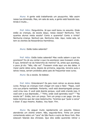 Aluno: A gente está trabalhando um pouquinho. Não assim
nessa tua dimensão. Mas, em sala de aula, a gente está fazendo isso.
Ainda é muito...
Prof. Hélio: Perguntinha. Já que você tocou no assunto. Onde
estão as crianças, da escola daqui, nessa classe? Nenhuma. Tem
quantos alunos nesta escola? Cento e quarenta? Cento e trinta?
Nenhuma criança. Nenhum pai. Nenhuma mãe. Aqui, nesta sala, só
tem os clientes da Ressonância Harmônica.
Aluno: Estão todos sabendo?
Prof. Hélio: Estão todos sabendo? Mas vocês sabem o que iria
acontecer? Eu já vou contar o que iria acontecer caso tivessem vindo.
É que, lembram-se da historinha do menino? Já, antes que aconteça,
o povo já diz: “Não, não vai”. Tivessem vindo aqui uns dez deles. A
maior parte deles seria, depois da primeira, segunda, terceira aula e
talvez nessa, seriam proibidos pelos pais de frequentar esse curso.
Aluno: Ou a escola. Se bobear.
Prof. Hélio: Entenderam? Os pais iriam retirar os alunos deste
curso. Porque as crianças iriam chegar em casa e falar: “Papai, você
cria sua própria realidade. Portanto, você está desempregado porque
você criou isso. E você está doente porque, você está criando isso. E
você com a sua depressão...” “Filho, onde você aprendeu isso?” “ “Na
escola tal’”. Então, tem um preço. Tem um preço a ser pago. Um dia
todos teremos que dar esse testemunho. Teremos que “pular a cerca”
e dizer: É aqui mesmo. Acabou. Vou fazer. Fim.
Aluno: Eu peguei muito rapidamente um assunto. Estava
atendendo um cliente ontem. Não, segunda-feira. Tinha um jornal
comentando sobre um “cara” de São Paulo e outro de Nova York. Eles
estavam falando dos chineses. Que eles estão querendo retirar o
 