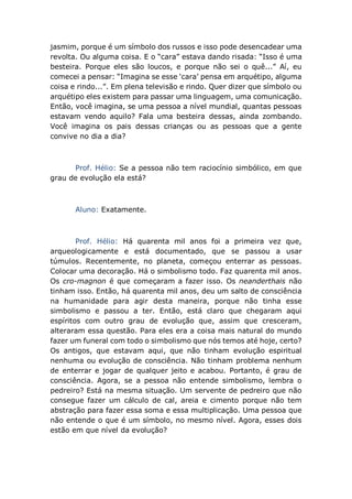 jasmim, porque é um símbolo dos russos e isso pode desencadear uma
revolta. Ou alguma coisa. E o “cara” estava dando risada: “Isso é uma
besteira. Porque eles são loucos, e porque não sei o quê...” Aí, eu
comecei a pensar: “Imagina se esse ‘cara’ pensa em arquétipo, alguma
coisa e rindo...”. Em plena televisão e rindo. Quer dizer que símbolo ou
arquétipo eles existem para passar uma linguagem, uma comunicação.
Então, você imagina, se uma pessoa a nível mundial, quantas pessoas
estavam vendo aquilo? Fala uma besteira dessas, ainda zombando.
Você imagina os pais dessas crianças ou as pessoas que a gente
convive no dia a dia?
Prof. Hélio: Se a pessoa não tem raciocínio simbólico, em que
grau de evolução ela está?
Aluno: Exatamente.
Prof. Hélio: Há quarenta mil anos foi a primeira vez que,
arqueologicamente e está documentado, que se passou a usar
túmulos. Recentemente, no planeta, começou enterrar as pessoas.
Colocar uma decoração. Há o simbolismo todo. Faz quarenta mil anos.
Os cro-magnon é que começaram a fazer isso. Os neanderthais não
tinham isso. Então, há quarenta mil anos, deu um salto de consciência
na humanidade para agir desta maneira, porque não tinha esse
simbolismo e passou a ter. Então, está claro que chegaram aqui
espíritos com outro grau de evolução que, assim que cresceram,
alteraram essa questão. Para eles era a coisa mais natural do mundo
fazer um funeral com todo o simbolismo que nós temos até hoje, certo?
Os antigos, que estavam aqui, que não tinham evolução espiritual
nenhuma ou evolução de consciência. Não tinham problema nenhum
de enterrar e jogar de qualquer jeito e acabou. Portanto, é grau de
consciência. Agora, se a pessoa não entende simbolismo, lembra o
pedreiro? Está na mesma situação. Um servente de pedreiro que não
consegue fazer um cálculo de cal, areia e cimento porque não tem
abstração para fazer essa soma e essa multiplicação. Uma pessoa que
não entende o que é um símbolo, no mesmo nível. Agora, esses dois
estão em que nível da evolução?
 