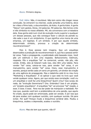 Aluno: Primeiro degrau.
Prof. Hélio: Não, é inevitável. Não tem como não chegar nessa
conclusão. Se entrarem na internet, vocês acharão uma história, deve
ter vídeo o filme todo, o documentário, da Koko. A gorila Koko. A gorila
“falava” com gestos, libras, mil palavras. Mil palavras. Nós temos vinte
e três símbolos no nosso alfabeto. Mil, ela conversava com a tratadora
dela. Essa gorila está num nível de evolução muito superior a qualquer
um dessas pessoas, que não consegue fazer o cálculo da parede ou
não sabe o que é um simbolismo. O que significa uma marca de uma
empresa, um logotipo. É um símbolo. E por que aquele símbolo,
determinado símbolo, provoca a criação de determinado
neurotransmissor?
Pois é. Essa pessoa nem imagina. Que um arquétipo
desencadeia a produção do neurotransmissor X, que faz a pessoa sentir
tal coisa. Toda a propaganda, a publicidade está baseada nisso. Você
põe um estímulo e tem uma resposta. Behaviorismo. Estímulo,
resposta. Pôs o arquétipo “tal” no comercial, vende; não pôs, não
vende. Então, eles já listaram tudo isso, eles têm uma tabela. Para
vender “tal” coisa, coloca-se isso, para vender “tal” coisa, é um
manualzinho, para vender “tal” coisa. Claro, esse manualzinho é
secreto, porque senão cada um seria um gerente, um diretor de criação
de uma agência de propaganda. Mas a tabelinha está lá no meu livro
“Marketing e Arquétipos”. É só aplicar o que está no livro que você
vende qualquer coisa. Agora, por que existe essa correlação: você viu
um arquétipo e você faz uma bioquímica? Quem criou? Isso surgiu do
nada, da “evolução Darwiniana”? Ora. Entendeu? Isso é um projeto,
um “projeto arquetípico”. O arquétipo “tal” vai provocar “tal” reação, e
esse. E esse. E esse. Para nos dar poder de manipular a realidade. Por
isso que, quando você tem a problemática de uma paixão, que aquilo
foi criado, aquilo pode ser amenizado, pode ser zerado. E por isso que
dá para acabar com qualquer suicídio, com qualquer suicida. Dá para
evitar. Por quê? Porque muda a bioquímica cerebral dele. Mudou a
bioquímica, acabou a depressão, acabou o suicídio.
Aluno: Mas ele tem que querer, não é?
 