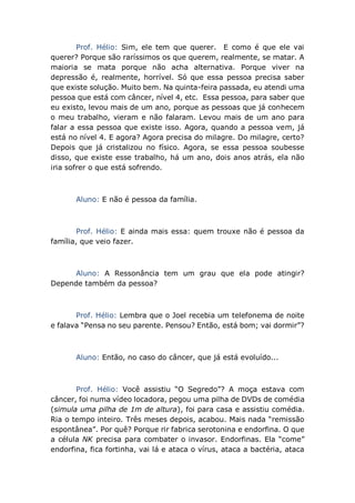 Prof. Hélio: Sim, ele tem que querer. E como é que ele vai
querer? Porque são raríssimos os que querem, realmente, se matar. A
maioria se mata porque não acha alternativa. Porque viver na
depressão é, realmente, horrível. Só que essa pessoa precisa saber
que existe solução. Muito bem. Na quinta-feira passada, eu atendi uma
pessoa que está com câncer, nível 4, etc. Essa pessoa, para saber que
eu existo, levou mais de um ano, porque as pessoas que já conhecem
o meu trabalho, vieram e não falaram. Levou mais de um ano para
falar a essa pessoa que existe isso. Agora, quando a pessoa vem, já
está no nível 4. E agora? Agora precisa do milagre. Do milagre, certo?
Depois que já cristalizou no físico. Agora, se essa pessoa soubesse
disso, que existe esse trabalho, há um ano, dois anos atrás, ela não
iria sofrer o que está sofrendo.
Aluno: E não é pessoa da família.
Prof. Hélio: E ainda mais essa: quem trouxe não é pessoa da
família, que veio fazer.
Aluno: A Ressonância tem um grau que ela pode atingir?
Depende também da pessoa?
Prof. Hélio: Lembra que o Joel recebia um telefonema de noite
e falava “Pensa no seu parente. Pensou? Então, está bom; vai dormir”?
Aluno: Então, no caso do câncer, que já está evoluído...
Prof. Hélio: Você assistiu “O Segredo”? A moça estava com
câncer, foi numa vídeo locadora, pegou uma pilha de DVDs de comédia
(simula uma pilha de 1m de altura), foi para casa e assistiu comédia.
Ria o tempo inteiro. Três meses depois, acabou. Mais nada “remissão
espontânea”. Por quê? Porque rir fabrica serotonina e endorfina. O que
a célula NK precisa para combater o invasor. Endorfinas. Ela “come”
endorfina, fica fortinha, vai lá e ataca o vírus, ataca a bactéria, ataca
 