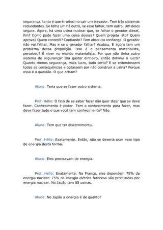 segurança, tanto é que é raríssimo cair um elevador. Tem três sistemas
redundantes. Se falha um há outro, se esse falhar, tem outro. Um deles
segura. Agora, há uma usina nuclear que, se falhar o gerador diesel,
fim? Como pode fazer uma coisa dessas? Quem projeta isto? Quem
aprova? Quem constrói? Confiando? Tem absoluta confiança. O gerador
não vai falhar. Mas e se o gerador falhar? Acabou. E agora tem um
problema dessa proporção. Isso é o pensamento materialista,
percebeu? É viver no mundo materialista. Por que não tinha outro
sistema de segurança? Iria gastar dinheiro, então diminui o lucro?
Quanto menos segurança, mais lucro, tudo certo? E se entendessem
todas as consequências e optassem por não construir a usina? Porque
essa é a questão. O que acham?
Aluno: Teria que se fazer outro sistema.
Prof. Hélio: O fato de se saber fazer não quer dizer que se deve
fazer. Conhecimento é poder. Tem o conhecimento para fazer, mas
deve fazer tudo o que você tem conhecimento? Não.
Aluno: Tem que ter discernimento.
Prof. Hélio: Exatamente. Então, não se deveria usar esse tipo
de energia desta forma.
Aluno: Eles precisavam de energia.
Prof. Hélio: Exatamente. Na França, eles dependem 75% da
energia nuclear. 75% da energia elétrica francesa são produzidas por
energia nuclear. No Japão tem 55 usinas.
Aluno: No Japão a energia é de quanto?
 