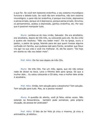 o que for. Se você tem bastante endorfina, o seu sistema imunológico
funciona e debela tudo. Se você não tem endorfina, não tem sistema
imunológico; e para não ter endorfina, é porque vive triste, depressivo
e pensa errado, porque só é depressivo, porque pensa errado. Arrumou
os pensamentos, acabou a depressão, ganhou endorfina, etc. Por isso
que é possível manipular tudo.
Aluno: Lembra-se do meu irmão, Salvador. Ele era alcoólatra,
era alcoólatra, depois de três CDs, eu colocando para ele. No dia vinte
e quatro ele resolveu: “Não vou beber mais”. Foi na igreja, ouviu o
pastor, o padre da igreja, falando para ele que quem tivesse alguma
confusão em família, que pudesse dali para frente, acreditar que Deus
iria agir na sua vida e você iria melhorar. Aí, ele fez assim: “De hoje
em diante eu não vou beber mais”.
Prof. Hélio: Ele fez isso depois de três CDs.
Aluno: De três CDs. Faz um mês, agora, que ele não coloca
nada de álcool na boca. Leva a filhinha dele para igreja. Só que a
mulher dele... Eu estou colocando o CD dela, mas a mulher dele ainda
é alcoólatra.
Prof. Hélio: Então, tem solução para o alcoolismo? Tem solução.
Tem solução para tudo. Mas, se a pessoa resiste?
Aluno: A questão do aborto, você já falou várias vezes. Não
estando na Ressonância, também pode somatizar, pela própria
situação, da pessoa ter praticado?
Prof. Hélio: O fato de ter feito já criou o miasma, já criou a
antimatéria, já debitou.
 