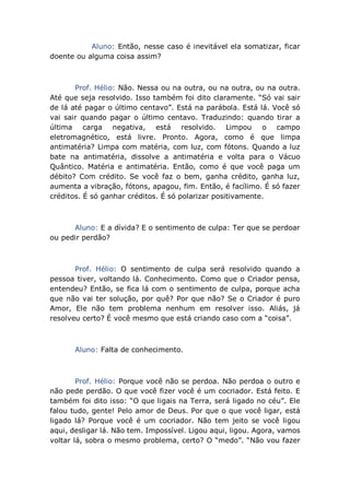 Aluno: Então, nesse caso é inevitável ela somatizar, ficar
doente ou alguma coisa assim?
Prof. Hélio: Não. Nessa ou na outra, ou na outra, ou na outra.
Até que seja resolvido. Isso também foi dito claramente. “Só vai sair
de lá até pagar o último centavo”. Está na parábola. Está lá. Você só
vai sair quando pagar o último centavo. Traduzindo: quando tirar a
última carga negativa, está resolvido. Limpou o campo
eletromagnético, está livre. Pronto. Agora, como é que limpa
antimatéria? Limpa com matéria, com luz, com fótons. Quando a luz
bate na antimatéria, dissolve a antimatéria e volta para o Vácuo
Quântico. Matéria e antimatéria. Então, como é que você paga um
débito? Com crédito. Se você faz o bem, ganha crédito, ganha luz,
aumenta a vibração, fótons, apagou, fim. Então, é facílimo. É só fazer
créditos. É só ganhar créditos. É só polarizar positivamente.
Aluno: E a dívida? E o sentimento de culpa: Ter que se perdoar
ou pedir perdão?
Prof. Hélio: O sentimento de culpa será resolvido quando a
pessoa tiver, voltando lá. Conhecimento. Como que o Criador pensa,
entendeu? Então, se fica lá com o sentimento de culpa, porque acha
que não vai ter solução, por quê? Por que não? Se o Criador é puro
Amor, Ele não tem problema nenhum em resolver isso. Aliás, já
resolveu certo? É você mesmo que está criando caso com a “coisa”.
Aluno: Falta de conhecimento.
Prof. Hélio: Porque você não se perdoa. Não perdoa o outro e
não pede perdão. O que você fizer você é um cocriador. Está feito. E
também foi dito isso: “O que ligais na Terra, será ligado no céu”. Ele
falou tudo, gente! Pelo amor de Deus. Por que o que você ligar, está
ligado lá? Porque você é um cocriador. Não tem jeito se você ligou
aqui, desligar lá. Não tem. Impossível. Ligou aqui, ligou. Agora, vamos
voltar lá, sobra o mesmo problema, certo? O “medo”. “Não vou fazer
 