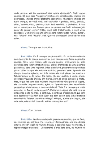 nada porque vai ter consequências nesta dimensão”; Tudo como
dantes. Só que essa “negativa” implica em somatização, implica em
depressão. Implica em ter problema econômico, financeiro, implica em
tudo. Porque, se você virou um cocriador – pensou, criou, pensou,
criou, pensou, criou, pensou, criou. Está resolvido o problema. E isso
vai ter consequências. Porque, parar de pensar, você não vai conseguir
parar de pensar, certo? Então, você está trabalhando, e você virou
cocriador. O chefe te dá um serviço para fazer; feito: “Chefe, outro”.
Fez. “Outro”. Fez. “Outro”. Fez. Que vai acontecer? Você vai ter que
subir.
Aluno: Tem que ser promovido.
Prof. Hélio: Você tem que ser promovido. Eu tenho uma cliente
que é gerente de banco, que entrou num banco e veio fazer a consulta
comigo. Seis, sete meses, oito meses depois, precisaram de sete
gerentes para fazer o trabalho dela. Ela foi promovida de uma agência
para outra, para uma regional. Onde ela estava, puseram sete gerentes
para cuidar do que ela cuidava sozinha, puseram sete. Quando ela
chegou à outra agência, em três meses ela multiplicou por quatro o
faturamentos lá do setor. Ela bateu já, por quatro, a meta anual,
entendeu? Quando chegou em março, abril, já tinha atingido a meta.
Mas, o que faz com essa mulher? Trouxeram de volta para cá. Agora,
ela comanda cinquenta e oito agências. Quando vem, tem reunião do
pessoal geral do banco, o que eles falam? “Esta é a pessoa que mais
entende, no Brasil, deste assunto”. Muito bem. Agora ela está com as
cinquenta e oito na mão, e continua, e continua crescendo. O que tem
que acontecer? Ela tem que subir. Ela tem que ir para uma diretoria
estadual ou federal. Aonde ela chega? Porque, aonde ela chegar, ela
cria, cria, cria e cria! Isso não vai ter consequências?
Aluno: Com certeza.
Prof. Hélio: Lembra-se daquele gerente de vendas, que eu falei,
da empresa de petróleo. Ele veio fazer Ressonância, um ano depois
estava em 43º lugar no mundo. Passou o segundo lugar no mundo, a
representação brasileira. De quarenta e três para dois, no mundo. O
 