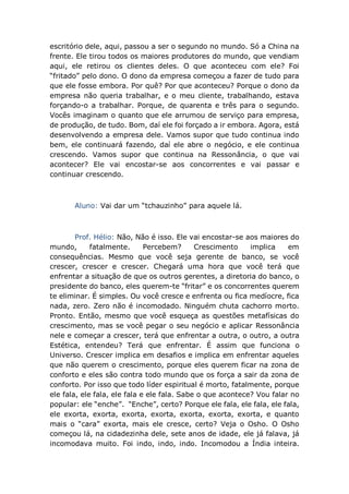 escritório dele, aqui, passou a ser o segundo no mundo. Só a China na
frente. Ele tirou todos os maiores produtores do mundo, que vendiam
aqui, ele retirou os clientes deles. O que aconteceu com ele? Foi
“fritado” pelo dono. O dono da empresa começou a fazer de tudo para
que ele fosse embora. Por quê? Por que aconteceu? Porque o dono da
empresa não queria trabalhar, e o meu cliente, trabalhando, estava
forçando-o a trabalhar. Porque, de quarenta e três para o segundo.
Vocês imaginam o quanto que ele arrumou de serviço para empresa,
de produção, de tudo. Bom, daí ele foi forçado a ir embora. Agora, está
desenvolvendo a empresa dele. Vamos supor que tudo continua indo
bem, ele continuará fazendo, daí ele abre o negócio, e ele continua
crescendo. Vamos supor que continua na Ressonância, o que vai
acontecer? Ele vai encostar-se aos concorrentes e vai passar e
continuar crescendo.
Aluno: Vai dar um “tchauzinho” para aquele lá.
Prof. Hélio: Não, Não é isso. Ele vai encostar-se aos maiores do
mundo, fatalmente. Percebem? Crescimento implica em
consequências. Mesmo que você seja gerente de banco, se você
crescer, crescer e crescer. Chegará uma hora que você terá que
enfrentar a situação de que os outros gerentes, a diretoria do banco, o
presidente do banco, eles querem-te “fritar” e os concorrentes querem
te eliminar. É simples. Ou você cresce e enfrenta ou fica medíocre, fica
nada, zero. Zero não é incomodado. Ninguém chuta cachorro morto.
Pronto. Então, mesmo que você esqueça as questões metafísicas do
crescimento, mas se você pegar o seu negócio e aplicar Ressonância
nele e começar a crescer, terá que enfrentar a outra, o outro, a outra
Estética, entendeu? Terá que enfrentar. É assim que funciona o
Universo. Crescer implica em desafios e implica em enfrentar aqueles
que não querem o crescimento, porque eles querem ficar na zona de
conforto e eles são contra todo mundo que os força a sair da zona de
conforto. Por isso que todo líder espiritual é morto, fatalmente, porque
ele fala, ele fala, ele fala e ele fala. Sabe o que acontece? Vou falar no
popular: ele “enche”. “Enche”, certo? Porque ele fala, ele fala, ele fala,
ele exorta, exorta, exorta, exorta, exorta, exorta, exorta, e quanto
mais o “cara” exorta, mais ele cresce, certo? Veja o Osho. O Osho
começou lá, na cidadezinha dele, sete anos de idade, ele já falava, já
incomodava muito. Foi indo, indo, indo. Incomodou a Índia inteira.
 