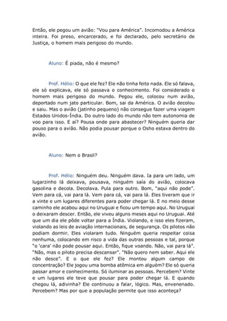 Então, ele pegou um avião: “Vou para América”. Incomodou a América
inteira. Foi preso, encarcerado, e foi declarado, pelo secretário de
Justiça, o homem mais perigoso do mundo.
Aluno: É piada, não é mesmo?
Prof. Hélio: O que ele fez? Ele não tinha feito nada. Ele só falava,
ele só explicava, ele só passava o conhecimento. Foi considerado o
homem mais perigoso do mundo. Pegou ele, colocou num avião,
deportado num jato particular. Bom, sai da América. O avião decolou
e saiu. Mas o avião (jatinho pequeno) não consegue fazer uma viagem
Estados Unidos-Índia. Do outro lado do mundo não tem autonomia de
voo para isso. E aí? Pousa onde para abastecer? Ninguém queria dar
pouso para o avião. Não podia pousar porque o Osho estava dentro do
avião.
Aluno: Nem o Brasil?
Prof. Hélio: Ninguém deu. Ninguém dava. Ia para um lado, um
lugarzinho lá deixava, pousava, ninguém saía do avião, colocava
gasolina e decola. Decolava. Pula para outro. Bom, “aqui não pode”.
Vem para cá, vai para lá. Vem para cá, vai para lá. Eles tiveram que ir
a vinte e um lugares diferentes para poder chegar lá. E no meio desse
caminho ele acabou aqui no Uruguai e ficou um tempo aqui. No Uruguai
o deixaram descer. Então, ele viveu alguns meses aqui no Uruguai. Até
que um dia ele pôde voltar para a Índia. Violando, e isso eles fizeram,
violando as leis de aviação internacionais, de segurança. Os pilotos não
podiam dormir. Eles violaram tudo. Ninguém queria respeitar coisa
nenhuma, colocando em risco a vida das outras pessoas e tal, porque
“o ‘cara’ não pode pousar aqui. Então, fique voando. Não, vai para lá”.
“Não, mas o piloto precisa descansar”. “Não quero nem saber. Aqui ele
não desce”. E o que ele fez? Ele montou algum campo de
concentração? Ele jogou uma bomba atômica em alguém? Ele só queria
passar amor e conhecimento. Só iluminar as pessoas. Percebem? Vinte
e um lugares ele teve que pousar para poder chegar lá. E quando
chegou lá, adivinha? Ele continuou a falar, lógico. Mas, envenenado.
Percebem? Mas por que a população permite que isso aconteça?
 