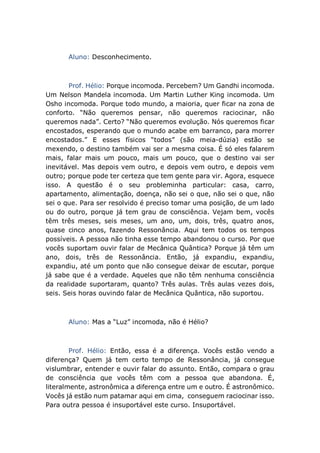 Aluno: Desconhecimento.
Prof. Hélio: Porque incomoda. Percebem? Um Gandhi incomoda.
Um Nelson Mandela incomoda. Um Martin Luther King incomoda. Um
Osho incomoda. Porque todo mundo, a maioria, quer ficar na zona de
conforto. “Não queremos pensar, não queremos raciocinar, não
queremos nada”. Certo? “Não queremos evolução. Nós queremos ficar
encostados, esperando que o mundo acabe em barranco, para morrer
encostados.” E esses físicos “todos” (são meia-dúzia) estão se
mexendo, o destino também vai ser a mesma coisa. É só eles falarem
mais, falar mais um pouco, mais um pouco, que o destino vai ser
inevitável. Mas depois vem outro, e depois vem outro, e depois vem
outro; porque pode ter certeza que tem gente para vir. Agora, esquece
isso. A questão é o seu probleminha particular: casa, carro,
apartamento, alimentação, doença, não sei o que, não sei o que, não
sei o que. Para ser resolvido é preciso tomar uma posição, de um lado
ou do outro, porque já tem grau de consciência. Vejam bem, vocês
têm três meses, seis meses, um ano, um, dois, três, quatro anos,
quase cinco anos, fazendo Ressonância. Aqui tem todos os tempos
possíveis. A pessoa não tinha esse tempo abandonou o curso. Por que
vocês suportam ouvir falar de Mecânica Quântica? Porque já têm um
ano, dois, três de Ressonância. Então, já expandiu, expandiu,
expandiu, até um ponto que não consegue deixar de escutar, porque
já sabe que é a verdade. Aqueles que não têm nenhuma consciência
da realidade suportaram, quanto? Três aulas. Três aulas vezes dois,
seis. Seis horas ouvindo falar de Mecânica Quântica, não suportou.
Aluno: Mas a “Luz” incomoda, não é Hélio?
Prof. Hélio: Então, essa é a diferença. Vocês estão vendo a
diferença? Quem já tem certo tempo de Ressonância, já consegue
vislumbrar, entender e ouvir falar do assunto. Então, compara o grau
de consciência que vocês têm com a pessoa que abandona. É,
literalmente, astronômica a diferença entre um e outro. É astronômico.
Vocês já estão num patamar aqui em cima, conseguem raciocinar isso.
Para outra pessoa é insuportável este curso. Insuportável.
 