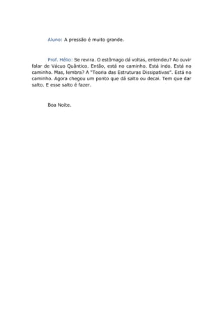 Aluno: A pressão é muito grande.
Prof. Hélio: Se revira. O estômago dá voltas, entendeu? Ao ouvir
falar de Vácuo Quântico. Então, está no caminho. Está indo. Está no
caminho. Mas, lembra? A “Teoria das Estruturas Dissipativas”. Está no
caminho. Agora chegou um ponto que dá salto ou decai. Tem que dar
salto. E esse salto é fazer.
Boa Noite.
 