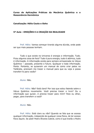Curso de Aplicações Práticas da Mecânica Quântica e a
Ressonância Harmônica
Canalização: Hélio Couto e Osho
5ª Aula - EMOÇÕES E A CRIAÇÃO DA REALIDADE
Prof. Hélio: Vamos começar tirando alguma dúvida, onde pode
ser que mais pessoas tenham.
Tudo o que existe no Universo é energia e informação. Tudo.
Ficou alguma coisa de fora? Tudo é pura energia, tudo é atômico, tudo
é informação. A informação existe para sempre armazenada no Vácuo
Quântico – passado, presente e futuro. Qualquer e toda informação.
Ponto. Portanto, se quiserem um manual de como criar patos na
Tailândia, precisam me trazer o manual para que eu veja e possa
transferi-lo para vocês?
Aluno: Não.
Prof. Hélio: Não? Está claro? Por isso que estou falando sobre o
Vácuo Quântico novamente. Você precisa trazer o livro? Ou a
informação que quiser, é preciso trazer para mim? Para eu olhar,
pegar, para transferir a você?
Aluno: Não.
Prof. Hélio: Está claro ou não? Quando se fala que se acessa
qualquer informação, independe de qualquer coisa física, de ter acesso
físico àquilo. Se pedir Pedro Álvares Cabral, como é que trarão o Pedro
 