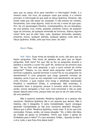 para que eu possa vê-lo para transferir a informação? Então, é a
mesma coisa. Um livro, de qualquer coisa que exista, é o mesmo
princípio. A informação do que está no Vácuo Quântico. Portanto, não
existe nada que não possa ser acessado. E não preciso ter contato,
fisicamente, com coisa alguma. Você só me diz o nome do que quer.
Fim. De um personagem literário, cinematográfico, de um Arquétipo,
de uma pessoa, viva, morta, passado, presente, futuro, de qualquer
lugar do Universo, de qualquer dimensão do Universo. Sobrou alguma
coisa? Acho que já cobri todo, tudo. Qualquer dimensão, passado,
presente, futuro, qualquer planeta, qualquer galáxia, tudo está no
Vácuo Quântico. Então, acho que ficou claro. Ou não?
Aluno: Ficou.
Prof. Hélio: Duas horas de duração do curso, são para que se
façam perguntas. Três horas de palestra são para que se façam
perguntas. Está claro? Por que não se faz as perguntas durante a
palestra e durante o curso? Por quê? Ah, lembra-se da primeira aula
aqui: “Se eu fizer uma pergunta, o que o povo achará da minha
pergunta?” “Depois, eu vou deixar para perguntar onde?” Quando
terminar a palestra, quando terminar o curso? Ou eu vou perguntar no
atendimento? E uma pergunta que exige quarenta minutos de
resposta, como é que eu vou responder num atendimento de quinze,
vinte minutos; o qual exigirá uma longa e detalhada explanação
filosófica e metafísica? Então, é complicado. Não entendeu, é
necessário fazer a pergunta, porque é conceito atrás de conceito;
senão, somos obrigados a ficar num nível horizontal e não se pode
passar daquilo para cima, porque toda vez que se dá um salto acima,
dá uma paralisia.
Não é possível entender Mecânica Quântica se a pessoa não
raciocinar. Mecânica Quântica não é um assunto que decora. Não é
História, não é Geografia. É como Contabilidade. Quem consegue
aprender Contabilidade se não tiver raciocínio abstrato? Ninguém.
Motivo que é difícil. Mecânica Quântica, muito mais. É só ter que tirar
conclusões. Porque, senão, cai nessa situação: “Ah, o Hélio não falou
da criação de ganso no Zimbabwe. Tenho que trazer o ganso do
Zimbabwe para o Hélio?” É o que acontece. Então... Quando se fala t-
u-d-o, tudo, o que ficou fora desse tudo?
 