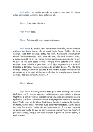 Prof. Hélio: No Japão, eu não sei quanto, mas tem 55. Deve
estar perto disso também, deve estar por aí.
Aluno: E petróleo não tem.
Prof. Hélio: Isso.
Aluno: Petróleo até tem, mas é mais caro.
Prof. Hélio: E, então? Teria que tomar a decisão, em virtude de
o átomo ser desta forma, não se usará desta forma. Então, não tem
energia? Não tem energia. Esta, não tem. Necessário desenvolver
outras fontes de energia. Mas, essa não tem; não será utilizada. Bom,
a pergunta está no ar, no mundo inteiro agora. A pergunta está no ar:
O que se faz com essas usinas? Porque ficou patente que, basta
desligar uma tomada e gera isso tudo? Que segurança que existe?
Desligou a tomada. Puxou a tomada do gerador diesel. Ah, não tem
energia? Então, ficamos às escuras. E isso levaria a que? A necessidade
de pesquisar e ter que adotar outras fontes de energia, outro tipo de
energia. Retirada diretamente do...?
Aluno: Vácuo.
Prof. Hélio: Vácuo Quântico. Mas, para tirar a energia do Vácuo
Quântico, você precisa assumir, publicamente, que existe o Vácuo
Quântico. E como você vai explicar para população, que existe o Vácuo
Quântico, que é um oceano infinito de energia potencial do qual emerge
tudo? Tudo emerge do Vácuo Quântico e lá não é matéria, lá é onda.
Portanto, tudo é onda. Portanto, tudo está interconectado. É uma coisa
só, uma única onda. Essas são as consequências. É por isso que não
se pode usar nada do que se convencionou chamar “energia livre”. É
por causa disso, porque tem que explicar, o povo vai querer saber, a
notícia corre.
 