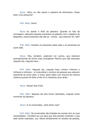 Aluno: Hélio, eu não assisti a palestra do Akhenaton. Posso
fazer uma pergunta?
Prof. Hélio: Deve!
Aluno Eu assisti o DVD da palestra. Quando se fala da
mensagem, daquelas pessoas presentes na palestra com o objetivo de
despertar, esses presentes não são os - únicos - que estavam ali, não?
Prof. Hélio: Existem os presentes deste lado e os presentes do
outro lado.
Aluno: Mas, também, poderiam ter outros, que estariam
acompanhando de forma mais energética? Mesmo que não estivesse
naquele dia, naquela hora...
Prof. Hélio: Naquele dia, naquela hora, tinham milhares e
milhares e milhares – é incalculável o número de pessoas que estavam
assistindo do outro lado, a maior parte deles com trauma da chacina
coletiva quando foi feita a três mil e trezentos anos atrás.
Aluno: Nossa! Que lindo.
Prof. Hélio: Naquele dia eles foram libertados; naquele exato
momento da palestra.
Aluno: E os encarnados, você sentiu isso?
Prof. Hélio: Os encarnados são tratados de acordo com as suas
necessidades. Transfere-se Luz para que eles possam entender o que
está sendo explicado. Luz, fótons diretamente no cérebro da pessoa,
 