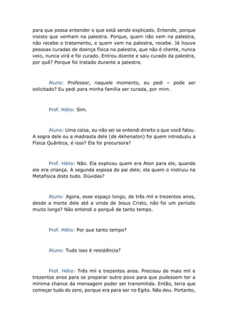 para que possa entender o que está sendo explicado. Entende, porque
insisto que venham na palestra. Porque, quem não vem na palestra,
não recebe o tratamento, e quem vem na palestra, recebe. Já houve
pessoas curadas de doença física na palestra, que não é cliente, nunca
veio, nunca virá e foi curado. Entrou doente e saiu curado da palestra,
por quê? Porque foi tratado durante a palestra.
Aluno: Professor, naquele momento, eu pedi – pode ser
solicitado? Eu pedi para minha família ser curada, por mim.
Prof. Hélio: Sim.
Aluno: Uma coisa, eu não sei se entendi direito o que você falou.
A sogra dele ou a madrasta dele (de Akhenaton) foi quem introduziu a
Física Quântica, é isso? Ela foi precursora?
Prof. Hélio: Não. Ela explicou quem era Aton para ele, quando
ele era criança. A segunda esposa do pai dele; ela quem o instruiu na
Metafísica disto tudo. Dúvidas?
Aluno: Agora, esse espaço longo, de três mil e trezentos anos,
desde a morte dele até a vinda de Jesus Cristo, não foi um período
muito longo? Não entendi o porquê de tanto tempo.
Prof. Hélio: Por que tanto tempo?
Aluno: Tudo isso é resistência?
Prof. Hélio: Três mil e trezentos anos. Precisou de mais mil e
trezentos anos para se preparar outro povo para que pudessem ter a
mínima chance da mensagem poder ser transmitida. Então, teria que
começar tudo do zero, porque era para ser no Egito. Não deu. Portanto,
 