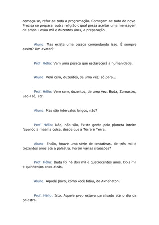 começa-se, refaz-se toda a programação. Começam-se tudo de novo.
Precisa se preparar outra religião o qual possa aceitar uma mensagem
de amor. Levou mil e duzentos anos, a preparação.
Aluno: Mas existe uma pessoa comandando isso. É sempre
assim? Um avatar?
Prof. Hélio: Vem uma pessoa que esclarecerá a humanidade.
Aluno: Vem cem, duzentos, de uma vez, só para...
Prof. Hélio: Vem cem, duzentos, de uma vez. Buda, Zoroastro,
Lao-Tsé, etc.
Aluno: Mas são intervalos longos, não?
Prof. Hélio: Não, não são. Existe gente pelo planeta inteiro
fazendo a mesma coisa, desde que a Terra é Terra.
Aluno: Então, houve uma série de tentativas, de três mil e
trezentos anos até a palestra. Foram várias situações?
Prof. Hélio: Buda foi há dois mil e quatrocentos anos. Dois mil
e quinhentos anos atrás.
Aluno: Aquele povo, como você falou, do Akhenaton.
Prof. Hélio: Isto. Aquele povo estava paralisado até o dia da
palestra.
 