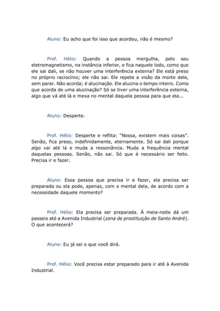 Aluno: Eu acho que foi isso que acordou, não é mesmo?
Prof. Hélio: Quando a pessoa mergulha, pelo seu
eletromagnetismo, na instância inferior, e fica naquele lodo, como que
ele sai dali, se não houver uma interferência externa? Ele está preso
no próprio raciocínio; ele não sai. Ele repete a visão da morte dele,
sem parar. Não acorda; é alucinação. Ele alucina o tempo inteiro. Como
que acorda de uma alucinação? Só se tiver uma interferência externa,
algo que vá até lá e mexa no mental daquela pessoa para que ela...
Aluno: Desperte.
Prof. Hélio: Desperte e reflita: “Nossa, existem mais coisas”.
Senão, fica preso, indefinidamente, eternamente. Só sai dali porque
algo vai até lá e muda a ressonância. Muda a frequência mental
daquelas pessoas. Senão, não sai. Só que é necessário ser feito.
Precisa ir e fazer.
Aluno: Essa pessoa que precisa ir e fazer, ela precisa ser
preparada ou ela pode, apenas, com o mental dela, de acordo com a
necessidade daquele momento?
Prof. Hélio: Ela precisa ser preparada. À meia-noite dá um
passeio até a Avenida Industrial (zona de prostituição de Santo André).
O que acontecerá?
Aluno: Eu já sei o que você dirá.
Prof. Hélio: Você precisa estar preparado para ir até à Avenida
Industrial.
 