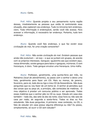 Aluno: Certo.
Prof. Hélio: Quando projeta o seu pensamento numa região
dessas, imediatamente as pessoas que estão lá controlando essa
situação, elas captaram seu endereço. Tudo no Universo tem endereço,
claro. Toda informação é endereçável, senão você não acessa. Para
acessar a informação, é necessário ter endereço. Portanto, tudo tem
endereço.
Aluno: Quando você fala endereço, o que faz existir essa
civilização do mal, foi uma criação consciente?
Prof. Hélio: Não existe civilização do mal. Existem pessoas que
ainda não evoluíram – só isso – e que se juntam em grupos, de acordo
com os próprios interesses. Gangues: igualzinho aos que existem aqui,
nessa dimensão; existe gangue para baixo n gangues, inúmeras. E com
hierarquia, é claro. Toda gangue envolve uma hierarquia. Uma máfia.
Aluno: Professor, geralmente, uma quinta-feira por mês, no
Mahatma (local de atendimento), eu passo com o senhor e deixo uma
lista, geralmente para fazer um CD. Mais ou menos, de janeiro,
fevereiro, para cá, todo dia eu ligo o meu CD da Ressonância. São duas
perguntas que eu vou fazer de um tema só. O senhor já percebeu que
das coisas que eu peço ali, a princípio, são conteúdos de matérias. O
meu objetivo é prestar um concurso público e ser aprovado. Todas
essas matérias que o senhor põe no CD eu ouço. Estudo em casa elas
também – todo dia, das sete às dez da noite; essa hora eu não saio de
casa por nada; de segunda a sexta-feira. Todos os dias eu fico
estudando. São duas perguntas. A primeira: esse conteúdo, no CD, o
fato de estudar em casa possui alguma diferença ou não? Eu posso,
simplesmente, só ouvir o CD sem estudar?
Prof. Hélio: Não.
 