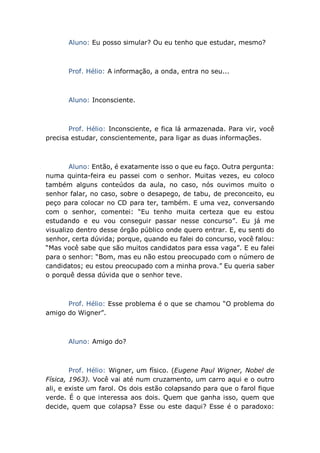 Aluno: Eu posso simular? Ou eu tenho que estudar, mesmo?
Prof. Hélio: A informação, a onda, entra no seu...
Aluno: Inconsciente.
Prof. Hélio: Inconsciente, e fica lá armazenada. Para vir, você
precisa estudar, conscientemente, para ligar as duas informações.
Aluno: Então, é exatamente isso o que eu faço. Outra pergunta:
numa quinta-feira eu passei com o senhor. Muitas vezes, eu coloco
também alguns conteúdos da aula, no caso, nós ouvimos muito o
senhor falar, no caso, sobre o desapego, de tabu, de preconceito, eu
peço para colocar no CD para ter, também. E uma vez, conversando
com o senhor, comentei: “Eu tenho muita certeza que eu estou
estudando e eu vou conseguir passar nesse concurso”. Eu já me
visualizo dentro desse órgão público onde quero entrar. E, eu senti do
senhor, certa dúvida; porque, quando eu falei do concurso, você falou:
“Mas você sabe que são muitos candidatos para essa vaga”. E eu falei
para o senhor: “Bom, mas eu não estou preocupado com o número de
candidatos; eu estou preocupado com a minha prova.” Eu queria saber
o porquê dessa dúvida que o senhor teve.
Prof. Hélio: Esse problema é o que se chamou “O problema do
amigo do Wigner”.
Aluno: Amigo do?
Prof. Hélio: Wigner, um físico. (Eugene Paul Wigner, Nobel de
Física, 1963). Você vai até num cruzamento, um carro aqui e o outro
ali, e existe um farol. Os dois estão colapsando para que o farol fique
verde. É o que interessa aos dois. Quem que ganha isso, quem que
decide, quem que colapsa? Esse ou este daqui? Esse é o paradoxo:
 