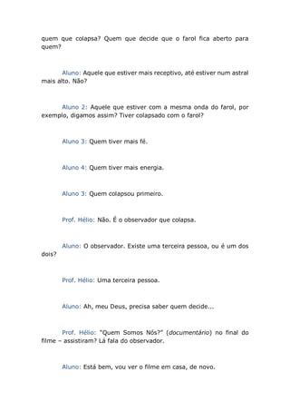 quem que colapsa? Quem que decide que o farol fica aberto para
quem?
Aluno: Aquele que estiver mais receptivo, até estiver num astral
mais alto. Não?
Aluno 2: Aquele que estiver com a mesma onda do farol, por
exemplo, digamos assim? Tiver colapsado com o farol?
Aluno 3: Quem tiver mais fé.
Aluno 4: Quem tiver mais energia.
Aluno 3: Quem colapsou primeiro.
Prof. Hélio: Não. É o observador que colapsa.
Aluno: O observador. Existe uma terceira pessoa, ou é um dos
dois?
Prof. Hélio: Uma terceira pessoa.
Aluno: Ah, meu Deus, precisa saber quem decide...
Prof. Hélio: “Quem Somos Nós?” (documentário) no final do
filme – assistiram? Lá fala do observador.
Aluno: Está bem, vou ver o filme em casa, de novo.
 