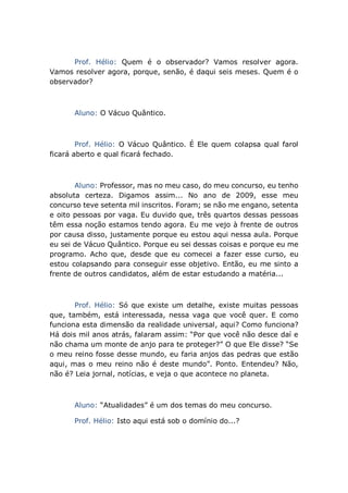 Prof. Hélio: Quem é o observador? Vamos resolver agora.
Vamos resolver agora, porque, senão, é daqui seis meses. Quem é o
observador?
Aluno: O Vácuo Quântico.
Prof. Hélio: O Vácuo Quântico. É Ele quem colapsa qual farol
ficará aberto e qual ficará fechado.
Aluno: Professor, mas no meu caso, do meu concurso, eu tenho
absoluta certeza. Digamos assim... No ano de 2009, esse meu
concurso teve setenta mil inscritos. Foram; se não me engano, setenta
e oito pessoas por vaga. Eu duvido que, três quartos dessas pessoas
têm essa noção estamos tendo agora. Eu me vejo à frente de outros
por causa disso, justamente porque eu estou aqui nessa aula. Porque
eu sei de Vácuo Quântico. Porque eu sei dessas coisas e porque eu me
programo. Acho que, desde que eu comecei a fazer esse curso, eu
estou colapsando para conseguir esse objetivo. Então, eu me sinto a
frente de outros candidatos, além de estar estudando a matéria...
Prof. Hélio: Só que existe um detalhe, existe muitas pessoas
que, também, está interessada, nessa vaga que você quer. E como
funciona esta dimensão da realidade universal, aqui? Como funciona?
Há dois mil anos atrás, falaram assim: “Por que você não desce daí e
não chama um monte de anjo para te proteger?” O que Ele disse? “Se
o meu reino fosse desse mundo, eu faria anjos das pedras que estão
aqui, mas o meu reino não é deste mundo”. Ponto. Entendeu? Não,
não é? Leia jornal, notícias, e veja o que acontece no planeta.
Aluno: “Atualidades” é um dos temas do meu concurso.
Prof. Hélio: Isto aqui está sob o domínio do...?
 