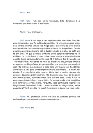 Aluno: Mal.
Prof. Hélio: Mal, dos seres negativos. Esta dimensão é a
dimensão que eles fazem e desfazem.
Aluno: Mas, professor...
Prof. Hélio: É um jogo, é um jogo de cartas marcadas. Vou dar
uma informação, que foi publicada na mídia, há um ano, ou dois anos,
não lembro quanto tempo. Na Mega-Sena, descobriu-se que existia
uma quadrilha controlando os grandes prêmios da Mega-Sena. Desde
o sujeito que tira a bolinha até o diretor; desde a mulher do café até
lá em cima. O que ganhava dinheiro tinha aproximadamente R$ 8
milhões, na conta dele – o mais pobre dessa equipe – e o mais alto do
escalão tinha aproximadamente, uns R$ 4 bilhões. Foi divulgado, na
TV Bandeirantes; não sei se no resto da mídia saiu isto, porque afetaria
as apostas na Mega-Sena. As pessoas têm que acreditar que aquilo é
real. Os prêmios acumulavam e saía para um laranja em Rondônia;
acumulava e saía para um laranja no Amapá; acumulava... E assim por
diante. E a estatística não mostra. Onde tem o maior número de
apostas, deveria o prêmio sair ali, não digo uma vez, mas, ao longo de
uma série grande, a probabilidade teria que ser essa. E não é. Sai lá
para uma cidadezinha... Isso é fato. Foi desbaratada uma quadrilha
que controlava a Mega-Sena. Pergunta, você continuará jogando na
Mega-Sena? Entendeu? Então... Você acredita na Mega-Sena, ainda
acreditará? Você acredita no jogo? E a mesma história vale para tudo.
Aluno: Ah, professor, assim, no caso do concurso público, eu
tenho colegas que entraram nesse cargo que eu...
Prof. Hélio: Ok.
 