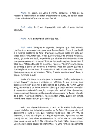 Aluno: E, assim, eu volto à minha pergunta: o fato de eu
receber a Ressonância, de estar presenciando o curso, de aplicar essas
coisas, não é um diferencial ao meu favor?
Prof. Hélio: É. É um diferencial, mas não é uma certeza
absoluta.
Aluno: Não. Eu também acho que não.
Prof. Hélio: Imagine o seguinte. Imagine que todo mundo
resolva fazer esse concurso, usando a Ressonância. Como é que fará?
É o mesmo problema do farol. Inúmeras variáveis estão em ação em
todas essas circunstâncias. Tipo: quanto possui de energia negativa,
ainda, grudada em você, impedindo que alcance uma frequência alta
que possa passar no concurso? Está se limpando. Agora, limpar isso é
obra de...? Depende, não é? Depende. Pode ser “assim” (num estalar
de dedos) e pode ser milênios e milênios. Pode ser assim quando a
iluminação é instantânea. É consciência. Não existe outra variável.
Mostraram-se os experimentos: “Olha, é assim que funciona”. Bom, e
agora, fazemos o quê?
Nada. Continua tudo na zona de conforto. Então, sabe quanto
tempo levará? Milênios e milênios e milênios. O que precisa para
pessoa se mexer, para ter a consciência do Gandhi, do Martin Luther
King, do Mandela, do Buda, do Lao-Tsé? O que precisa? É uma decisão.
A pessoa tem toda a informação; por que não decide? Não, não decide,
porque outros interesses estão prendendo a pessoa na Terra; ela não
dá o salto. Mas “não entende”. Não entende! Então, quanto em tempo
levará para pessoa saltar, para limpar?
Veio uma cliente há um ano e tanto atrás, e depois de alguns
meses ela falou que tinha feito um aborto. Eu falei: “Bom, um dia você
descobrirá o livro e terá que repensar tudo isto, não é?” “Ah, já
descobri, o livro do Sérgio Luiz. Fiquei apavorada. Agora eu vou ter
que ajudar as criancinhas, eu vou cuidar de um ‘monte de criancinhas’,
para pagar o que eu fiz”. Ela entendeu. Eu falei: “Não, esquece isso.
Você não precisará ajudar as criancinhas. Há uma forma de pagamento
 