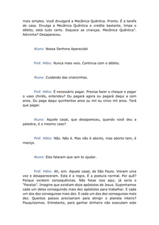 mais simples. Você divulgará a Mecânica Quântica. Pronto. É a tarefa
de casa. Divulga a Mecânica Quântica e credita bastante, limpa o
débito, está tudo certo. Esquece as crianças. Mecânica Quântica”.
Adivinha? Desapareceu.
Aluno: Nossa Senhora Aparecida!
Prof. Hélio: Nunca mais veio. Continua com o débito.
Aluno: Cuidando das criancinhas.
Prof. Hélio: É necessário pagar. Precisa fazer o cheque e pagar
o vaso chinês, entendeu? Ou pagará agora ou pagará daqui a cem
anos. Ou paga daqui quinhentos anos ou mil ou cinco mil anos. Terá
que pagar.
Aluno: Aquele casal, que desapareceu, quando você deu a
palestra, é o mesmo caso?
Prof. Hélio: Não. Não é. Mas não é aborto, mas aborto tem, é
maciço.
Aluno: Eles falaram que iam te ajudar.
Prof. Hélio: Ah, sim. Aquele casal, de São Paulo. Vieram uma
vez e desapareceram. Esta é a regra. É a postura normal. Por quê?
Porque existem consequências. Não fosse isso aqui, já seria o
“Paraíso”. Imagine que existiam doze apóstolos de Jesus. Suponhamos
cada um deles conseguindo mais dez apóstolos para trabalhar. E cada
um dos dez conseguisse mais dez. E cada um dos dez conseguisse mais
dez. Quantos passos precisariam para atingir o planeta inteiro?
Pouquíssimos. Entretanto, para ganhar dinheiro não executam este
 