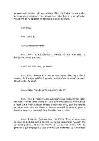 pessoas que entram não entenderam. Que você não consegue dez
pessoas para trabalhar, nem cinco, nem três. Então, é complicado.
Veja bem, se não passar no concurso, o que se achará?
Aluno: Eu?
Prof. Hélio: É.
Aluno: Particularmente...
Prof. Hélio: A Ressonância... Vamos só por hipóteses. A
Ressonância não funciona...
Aluno: Estudar mais, professor.
Prof. Hélio: Porque é o que sempre repito. Isso aqui não é
magia, não é feitiço. O Hélio é tratado como um “pai de santo” de luxo,
literalmente. Ou não?
Aluno: Não, “pai de santo quântico”, não é?
Prof. Hélio: É, “pai de santo quântico”. Essa é boa. Vamos fazer
um livro. “Pai de santo quântico”. Vou fazer uma palestra sobre. Essa
é legal. Se a própria pessoa colapsa a realidade dela, qual é o sentido
de vir e pedir para eu liberar o cheque especial da pessoa, para o
Prefeito pagar o precatório? Isso é pedido para o Hélio.
Aluno: Professor. Deixa só tirar uma dúvida. Todas as vezes que
eu levei os pedidos para o senhor, eu nunca especifiquei “passar em
concurso público”. O senhor mesmo já viu que na minha lista de
pedidos o que eu peço é o total domínio das matérias. Eu nunca pedi
 