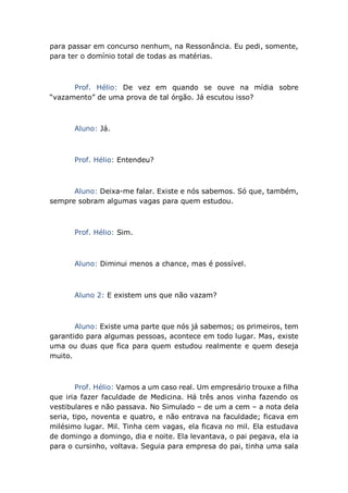 para passar em concurso nenhum, na Ressonância. Eu pedi, somente,
para ter o domínio total de todas as matérias.
Prof. Hélio: De vez em quando se ouve na mídia sobre
“vazamento” de uma prova de tal órgão. Já escutou isso?
Aluno: Já.
Prof. Hélio: Entendeu?
Aluno: Deixa-me falar. Existe e nós sabemos. Só que, também,
sempre sobram algumas vagas para quem estudou.
Prof. Hélio: Sim.
Aluno: Diminui menos a chance, mas é possível.
Aluno 2: E existem uns que não vazam?
Aluno: Existe uma parte que nós já sabemos; os primeiros, tem
garantido para algumas pessoas, acontece em todo lugar. Mas, existe
uma ou duas que fica para quem estudou realmente e quem deseja
muito.
Prof. Hélio: Vamos a um caso real. Um empresário trouxe a filha
que iria fazer faculdade de Medicina. Há três anos vinha fazendo os
vestibulares e não passava. No Simulado – de um a cem – a nota dela
seria, tipo, noventa e quatro, e não entrava na faculdade; ficava em
milésimo lugar. Mil. Tinha cem vagas, ela ficava no mil. Ela estudava
de domingo a domingo, dia e noite. Ela levantava, o pai pegava, ela ia
para o cursinho, voltava. Seguia para empresa do pai, tinha uma sala
 